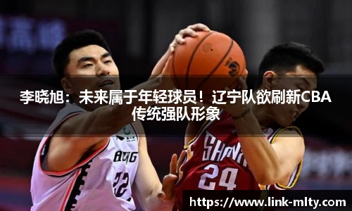 李晓旭：未来属于年轻球员！辽宁队欲刷新CBA传统强队形象